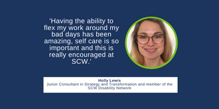 a quote from Holly saying 'Having the ability to flex my work around my bad days has been amazing, self care is so important and this is really encouraged at SCW.'