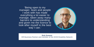 A quote from Rob Osment saying 'Being open to my manager, team and people I work with has made everything a lot easier to manage, taken away many barriers to understanding and given me the licence to look after myself in the best way I can.’